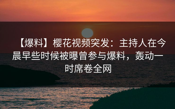 【爆料】樱花视频突发：主持人在今晨早些时候被曝曾参与爆料，轰动一时席卷全网