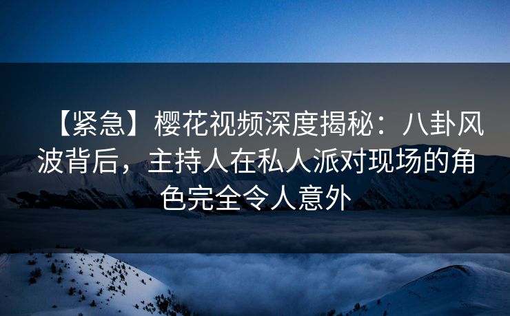 【紧急】樱花视频深度揭秘：八卦风波背后，主持人在私人派对现场的角色完全令人意外